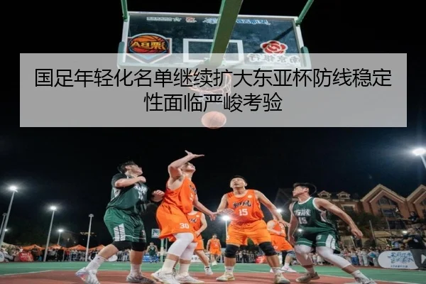 国足年轻化名单继续扩大东亚杯防线稳定性面临严峻考验 | MbSports